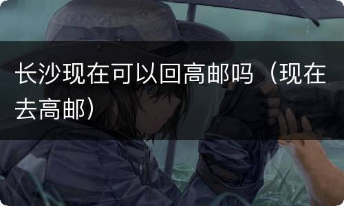 长沙现在可以回高邮吗（现在去高邮）