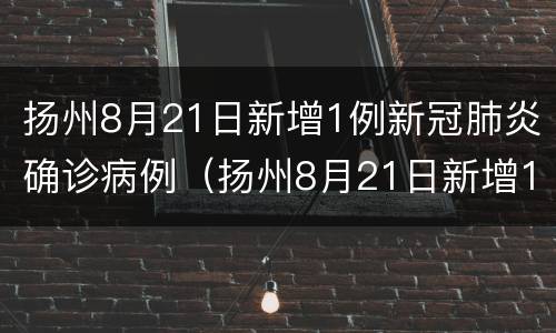 扬州8月21日新增1例新冠肺炎确诊病例（扬州8月21日新增1例新冠肺炎确诊病例多少）