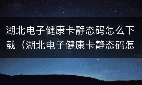湖北电子健康卡静态码怎么下载（湖北电子健康卡静态码怎么下载安装）