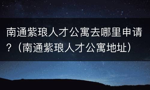 南通紫琅人才公寓去哪里申请?（南通紫琅人才公寓地址）
