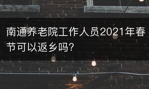 南通养老院工作人员2021年春节可以返乡吗?
