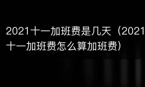 2021十一加班费是几天（2021十一加班费怎么算加班费）
