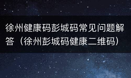 徐州健康码彭城码常见问题解答（徐州彭城码健康二维码）