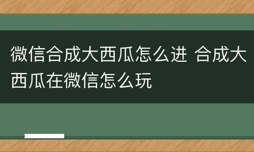微信合成大西瓜怎么进 合成大西瓜在微信怎么玩