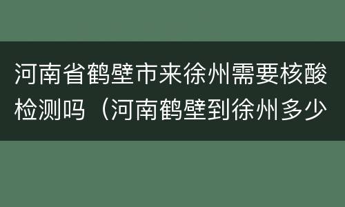 河南省鹤壁市来徐州需要核酸检测吗（河南鹤壁到徐州多少公里）