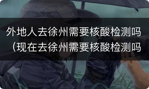外地人去徐州需要核酸检测吗（现在去徐州需要核酸检测吗）