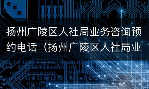 扬州广陵区人社局业务咨询预约电话（扬州广陵区人社局业务咨询预约电话号码）