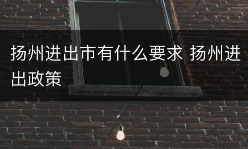 扬州进出市有什么要求 扬州进出政策