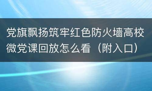党旗飘扬筑牢红色防火墙高校微党课回放怎么看（附入口）