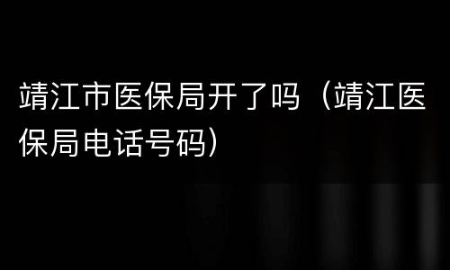 靖江市医保局开了吗（靖江医保局电话号码）