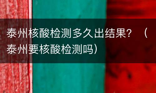 泰州核酸检测多久出结果？（泰州要核酸检测吗）