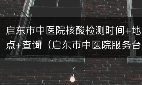 启东市中医院核酸检测时间+地点+查询（启东市中医院服务台电话）