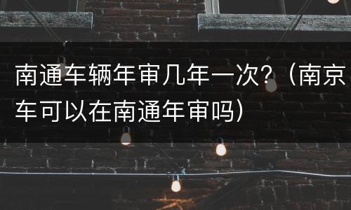 南通车辆年审几年一次?（南京车可以在南通年审吗）