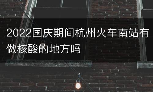 2022国庆期间杭州火车南站有做核酸的地方吗