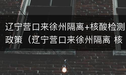 辽宁营口来徐州隔离+核酸检测政策（辽宁营口来徐州隔离 核酸检测政策查询）