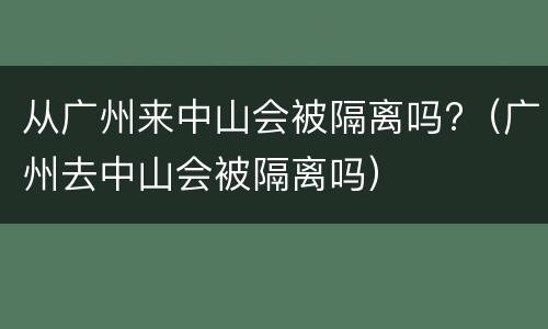 从广州来中山会被隔离吗?（广州去中山会被隔离吗）