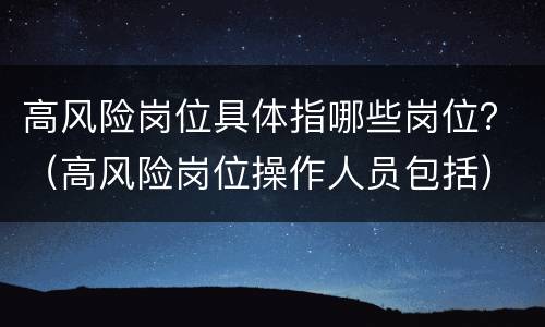 高风险岗位具体指哪些岗位？（高风险岗位操作人员包括）
