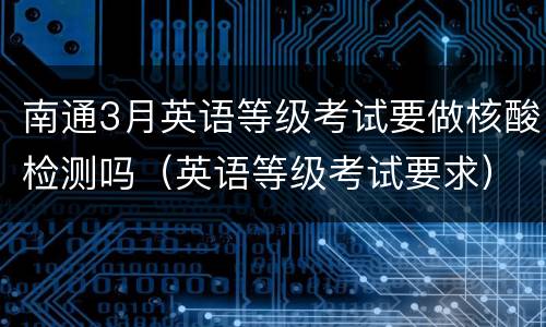 南通3月英语等级考试要做核酸检测吗（英语等级考试要求）