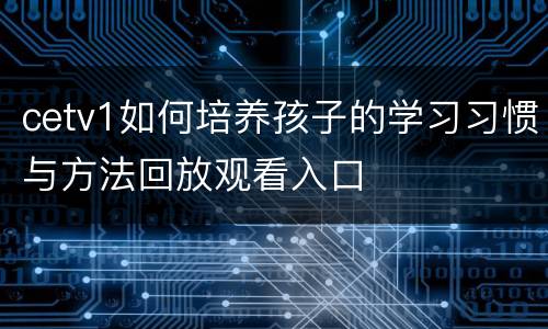 cetv1如何培养孩子的学习习惯与方法回放观看入口