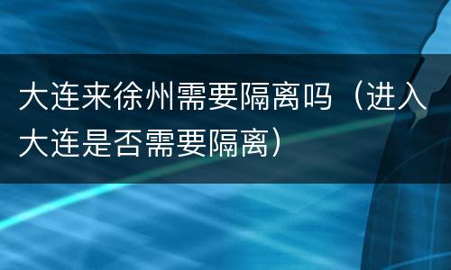 大连来徐州需要隔离吗（进入大连是否需要隔离）