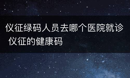 仪征绿码人员去哪个医院就诊 仪征的健康码