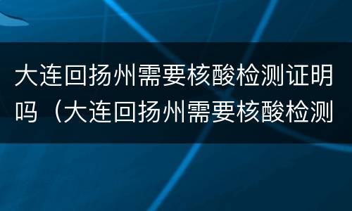 大连回扬州需要核酸检测证明吗（大连回扬州需要核酸检测证明吗最新）