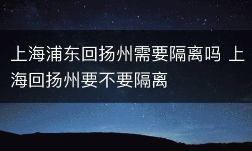上海浦东回扬州需要隔离吗 上海回扬州要不要隔离