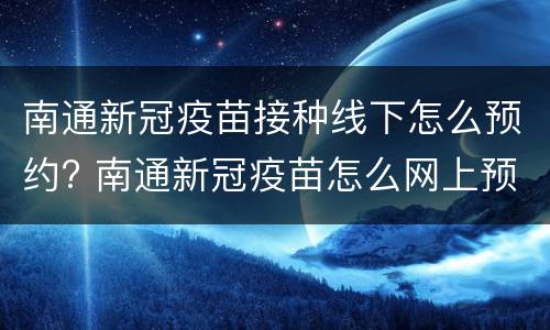 南通新冠疫苗接种线下怎么预约? 南通新冠疫苗怎么网上预约