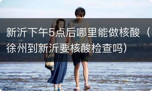 新沂下午5点后哪里能做核酸（徐州到新沂要核酸检查吗）