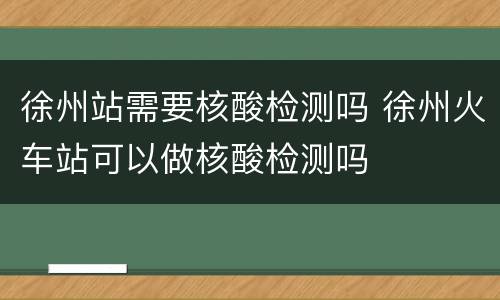 徐州站需要核酸检测吗 徐州火车站可以做核酸检测吗