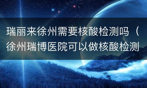 瑞丽来徐州需要核酸检测吗（徐州瑞博医院可以做核酸检测吗）