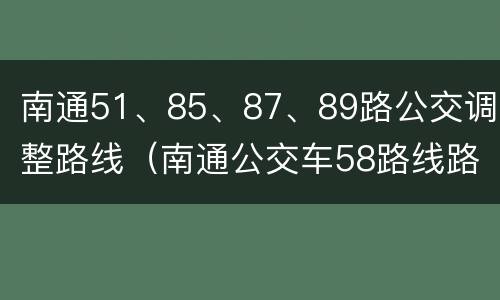 南通51、85、87、89路公交调整路线（南通公交车58路线路查询）