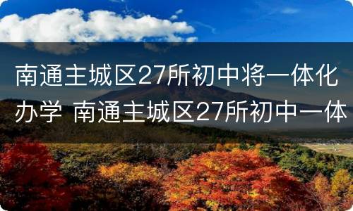 南通主城区27所初中将一体化办学 南通主城区27所初中一体化办学!