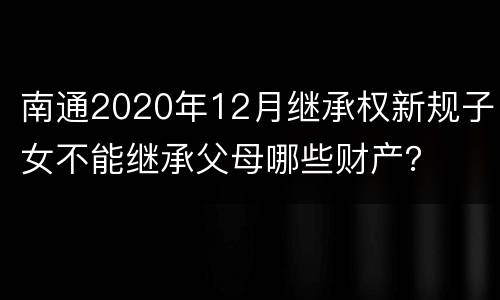 南通2020年12月继承权新规子女不能继承父母哪些财产？