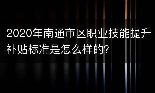 2020年南通市区职业技能提升补贴标准是怎么样的？