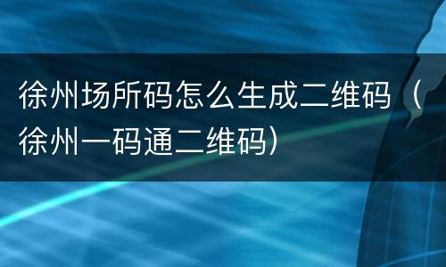 徐州场所码怎么生成二维码（徐州一码通二维码）