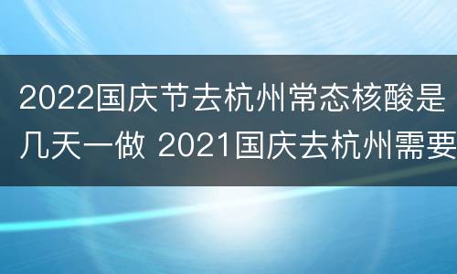 2022国庆节去杭州常态核酸是几天一做 2021国庆去杭州需要核酸检测吗