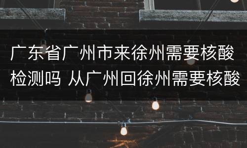 广东省广州市来徐州需要核酸检测吗 从广州回徐州需要核酸检测吗