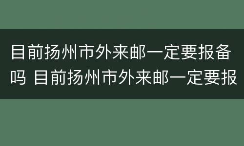 目前扬州市外来邮一定要报备吗 目前扬州市外来邮一定要报备吗