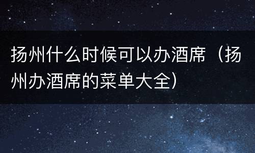 扬州什么时候可以办酒席（扬州办酒席的菜单大全）