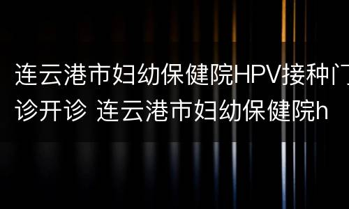 连云港市妇幼保健院HPV接种门诊开诊 连云港市妇幼保健院hpv接种门诊开诊时间