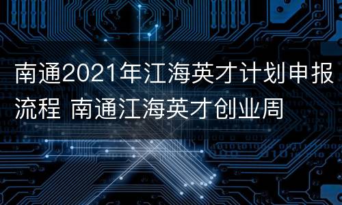 南通2021年江海英才计划申报流程 南通江海英才创业周