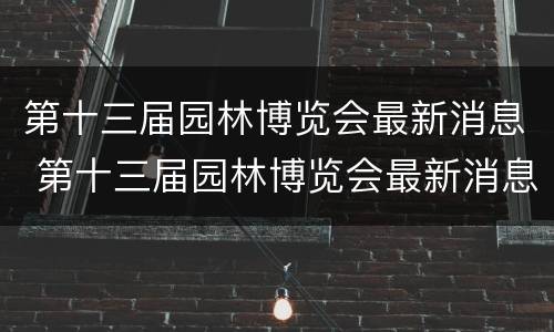 第十三届园林博览会最新消息 第十三届园林博览会最新消息新闻