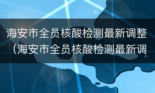 海安市全员核酸检测最新调整（海安市全员核酸检测最新调整消息）