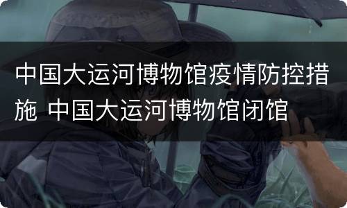 中国大运河博物馆疫情防控措施 中国大运河博物馆闭馆