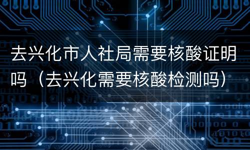 去兴化市人社局需要核酸证明吗（去兴化需要核酸检测吗）