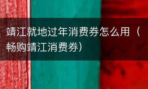 靖江就地过年消费券怎么用（畅购靖江消费券）