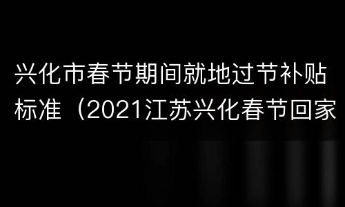 兴化市春节期间就地过节补贴标准（2021江苏兴化春节回家）